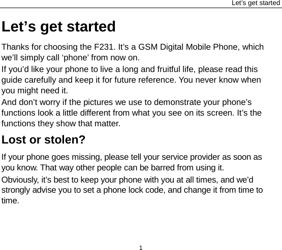 Let’s get started 1 Let’s get started Thanks for choosing the F231. It’s a GSM Digital Mobile Phone, which we’ll simply call ‘phone’ from now on. If you’d like your phone to live a long and fruitful life, please read this guide carefully and keep it for future reference. You never know when you might need it.   And don’t worry if the pictures we use to demonstrate your phone’s functions look a little different from what you see on its screen. It’s the functions they show that matter. Lost or stolen? If your phone goes missing, please tell your service provider as soon as you know. That way other people can be barred from using it.   Obviously, it’s best to keep your phone with you at all times, and we’d strongly advise you to set a phone lock code, and change it from time to time. 