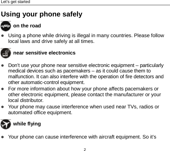 Let’s get started 2 Using your phone safely  on the road  Using a phone while driving is illegal in many countries. Please follow local laws and drive safely at all times.  near sensitive electronics   Don’t use your phone near sensitive electronic equipment – particularly medical devices such as pacemakers – as it could cause them to malfunction. It can also interfere with the operation of fire detectors and other automatic-control equipment.    For more information about how your phone affects pacemakers or other electronic equipment, please contact the manufacturer or your local distributor.  Your phone may cause interference when used near TVs, radios or automated office equipment.  while flying  Your phone can cause interference with aircraft equipment. So it’s 