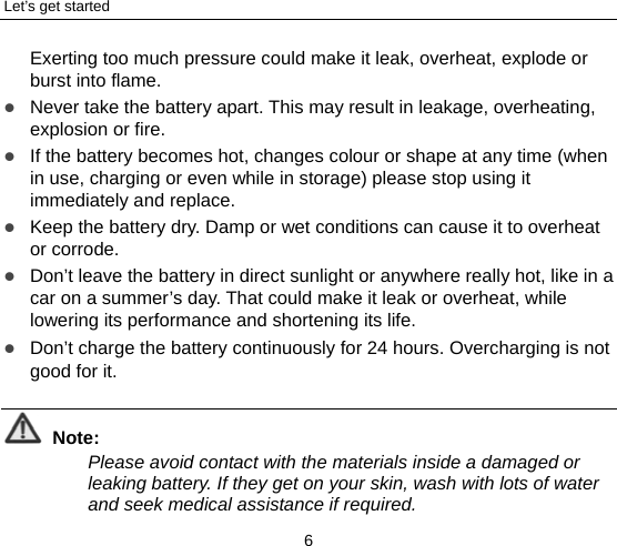 Let’s get started 6 Exerting too much pressure could make it leak, overheat, explode or burst into flame.  Never take the battery apart. This may result in leakage, overheating, explosion or fire.  If the battery becomes hot, changes colour or shape at any time (when in use, charging or even while in storage) please stop using it immediately and replace.    Keep the battery dry. Damp or wet conditions can cause it to overheat or corrode.  Don’t leave the battery in direct sunlight or anywhere really hot, like in a car on a summer’s day. That could make it leak or overheat, while lowering its performance and shortening its life.  Don’t charge the battery continuously for 24 hours. Overcharging is not good for it.    Note: Please avoid contact with the materials inside a damaged or leaking battery. If they get on your skin, wash with lots of water and seek medical assistance if required. 