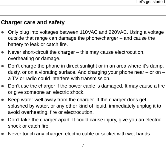 Let’s get started 7  Charger care and safety  Only plug into voltages between 110VAC and 220VAC. Using a voltage outside that range can damage the phone/charger – and cause the battery to leak or catch fire.  Never short-circuit the charger – this may cause electrocution, overheating or damage.  Don’t charge the phone in direct sunlight or in an area where it’s damp, dusty, or on a vibrating surface. And charging your phone near – or on – a TV or radio could interfere with transmission.    Don’t use the charger if the power cable is damaged. It may cause a fire or give someone an electric shock.  Keep water well away from the charger. If the charger does get splashed by water, or any other kind of liquid, immediately unplug it to avoid overheating, fire or electrocution.  Don’t take the charger apart. It could cause injury, give you an electric shock or catch fire.    Never touch any charger, electric cable or socket with wet hands. 