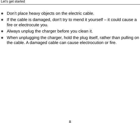 Let’s get started 8  Don’t place heavy objects on the electric cable.  If the cable is damaged, don’t try to mend it yourself – it could cause a fire or electrocute you.    Always unplug the charger before you clean it.  When unplugging the charger, hold the plug itself, rather than pulling on the cable. A damaged cable can cause electrocution or fire. 