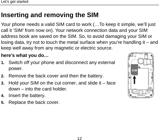 Let’s get started 12 Inserting and removing the SIM Your phone needs a valid SIM card to work (…To keep it simple, we’ll just call it ‘SIM’ from now on). Your network connection data and your SIM address book are saved on the SIM. So, to avoid damaging your SIM or losing data, try not to touch the metal surface when you’re handling it – and keep well away from any magnetic or electric source.   here’s what you do… 1.  Switch off your phone and disconnect any external power. 2.  Remove the back cover and then the battery. 3.  Hold your SIM on the cut corner, and slide it – face down – into the card holder. 4.  Insert the battery. 5.  Replace the back cover. 