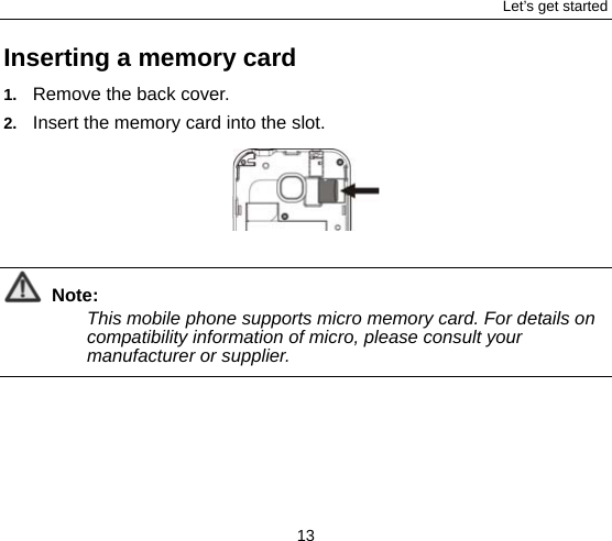 Let’s get started 13 Inserting a memory card 1.  Remove the back cover. 2.  Insert the memory card into the slot.   Note: This mobile phone supports micro memory card. For details on compatibility information of micro, please consult your manufacturer or supplier.  