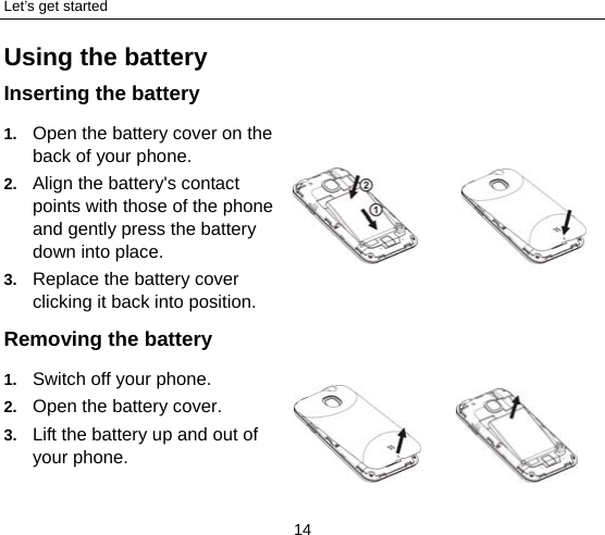 Let’s get started 14 Using the battery Inserting the battery 1.  Open the battery cover on the back of your phone. 2.  Align the battery&apos;s contact points with those of the phone and gently press the battery down into place. 3.  Replace the battery cover clicking it back into position.      Removing the battery 1.  Switch off your phone. 2.  Open the battery cover.   3.  Lift the battery up and out of your phone.        
