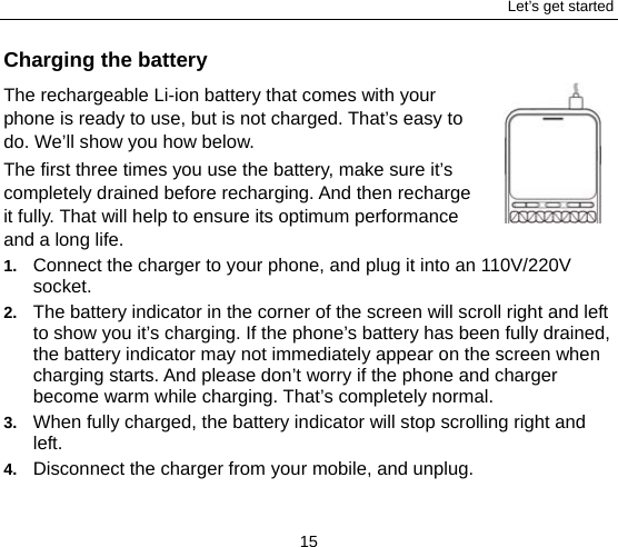 Let’s get started 15 Charging the battery The rechargeable Li-ion battery that comes with your phone is ready to use, but is not charged. That’s easy to do. We’ll show you how below.   The first three times you use the battery, make sure it’s completely drained before recharging. And then recharge it fully. That will help to ensure its optimum performance and a long life.   1.  Connect the charger to your phone, and plug it into an 110V/220V socket.  2.  The battery indicator in the corner of the screen will scroll right and left to show you it’s charging. If the phone’s battery has been fully drained, the battery indicator may not immediately appear on the screen when charging starts. And please don’t worry if the phone and charger become warm while charging. That’s completely normal. 3.  When fully charged, the battery indicator will stop scrolling right and left.  4.  Disconnect the charger from your mobile, and unplug.   