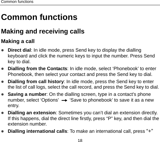 Common functions 18 Common functions Making and receiving calls   Making a call    Direct dial: In idle mode, press Send key to display the dialling keyboard and click the numeric keys to input the number. Press Send key to dial.    Dialling from the Contacts: In idle mode, select ‘Phonebook’ to enter Phonebook, then select your contact and press the Send key to dial.    Dialling from call history: In idle mode, press the Send key to enter the list of call logs, select the call record, and press the Send key to dial.  Saving a number: On the dialling screen, type in a contact&apos;s phone number, select ‘Options’    ‘Save to phonebook’ to save it as a new entry.  Dialling an extension: Sometimes you can’t dial an extension directly. If this happens, dial the direct line firstly, press “P” key, and then dial the extension number.  Dialling international calls: To make an international call, press “+” 
