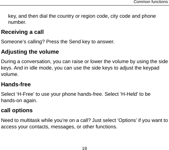 Common functions 19 key, and then dial the country or region code, city code and phone number. Receiving a call Someone’s calling? Press the Send key to answer. Adjusting the volume During a conversation, you can raise or lower the volume by using the side keys. And in idle mode, you can use the side keys to adjust the keypad volume. Hands-free Select ‘H-Free’ to use your phone hands-free. Select ‘H-Held’ to be hands-on again.   call options Need to multitask while you’re on a call? Just select ‘Options’ if you want to access your contacts, messages, or other functions.   