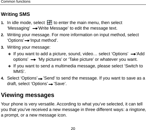 Common functions 20 Writing SMS 1.  In idle mode, select    to enter the main menu, then select ‘Messaging’ ‘Write Message’ to edit the message text. 2.  Writing your message. For more information on input method, select ‘Options’ ‘Input method’.   3.  Writing your message:  If you want to add a picture, sound, video… select ‘Options’  ‘Add options’   ‘My pictures’ or ‘Take picture’ or whatever you want.    If you want to send a multimedia message, please select ‘Switch to MMS’. 4.  Select ‘Options’ ’Send’ to send the message. If you want to save as a draft, select ‘Options’ ’Save’. Viewing messages Your phone is very versatile. According to what you’ve selected, it can tell you that you’ve received a new message in three different ways: a ringtone, a prompt, or a new message icon. 