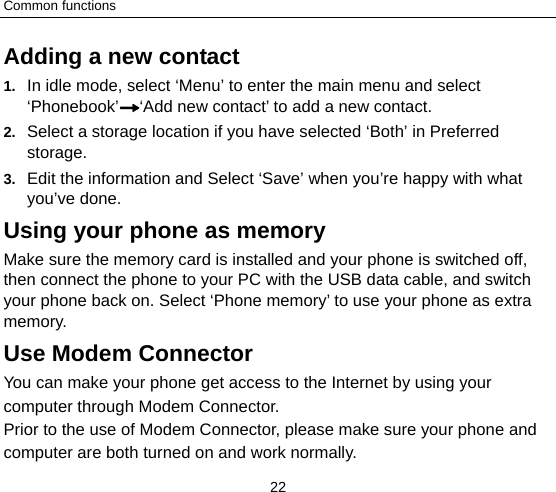 Common functions 22 Adding a new contact   1.  In idle mode, select ‘Menu’ to enter the main menu and select ‘Phonebook’ ‘Add new contact’ to add a new contact. 2.  Select a storage location if you have selected ‘Both’ in Preferred storage. 3.  Edit the information and Select ‘Save’ when you’re happy with what you’ve done. Using your phone as memory Make sure the memory card is installed and your phone is switched off, then connect the phone to your PC with the USB data cable, and switch your phone back on. Select ‘Phone memory’ to use your phone as extra memory. Use Modem Connector You can make your phone get access to the Internet by using your computer through Modem Connector. Prior to the use of Modem Connector, please make sure your phone and computer are both turned on and work normally.   