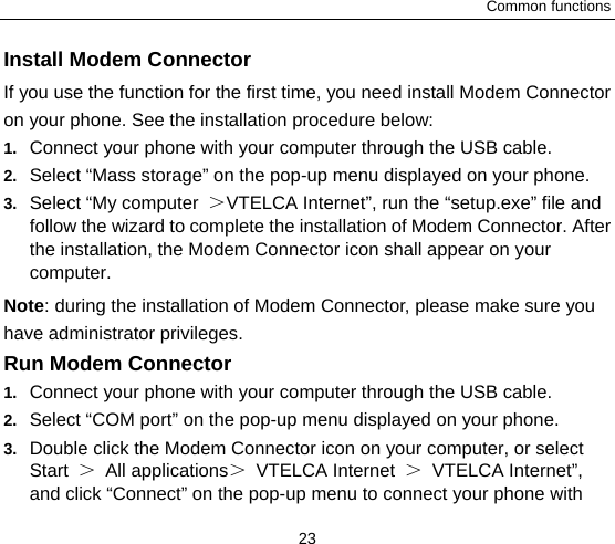 Common functions 23 Install Modem Connector If you use the function for the first time, you need install Modem Connector on your phone. See the installation procedure below:1.  Connect your phone with your computer through the USB cable. 2.  Select “Mass storage” on the pop-up menu displayed on your phone.     3.  Select “My computer  ＞VTELCA Internet”, run the “setup.exe” file and follow the wizard to complete the installation of Modem Connector. After the installation, the Modem Connector icon shall appear on your computer.  Note: during the installation of Modem Connector, please make sure you have administrator privileges.   Run Modem Connector 1.  Connect your phone with your computer through the USB cable. 2.  Select “COM port” on the pop-up menu displayed on your phone. 3.  Double click the Modem Connector icon on your computer, or select Start  ＞ All applications＞ VTELCA Internet ＞ VTELCA Internet”, and click “Connect” on the pop-up menu to connect your phone with 