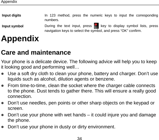 Appendix 34 Input digits  In 123 method, press the numeric keys to input the corresponding numbers.  Input symbol  During the text input, press   key to display symbol lists, press navigation keys to select the symbol, and press “OK” confirm.   Appendix Care and maintenance Your phone is a delicate device. The following advice will help you to keep it looking good and performing well…    Use a soft dry cloth to clean your phone, battery and charger. Don’t use liquids such as alcohol, dilution agents or benzene.  From time-to-time, clean the socket where the charger cable connects to the phone. Dust tends to gather there. This will ensure a really good connection.   Don’t use needles, pen points or other sharp objects on the keypad or screen.  Don’t use your phone with wet hands – it could injure you and damage the phone.    Don’t use your phone in dusty or dirty environment. 