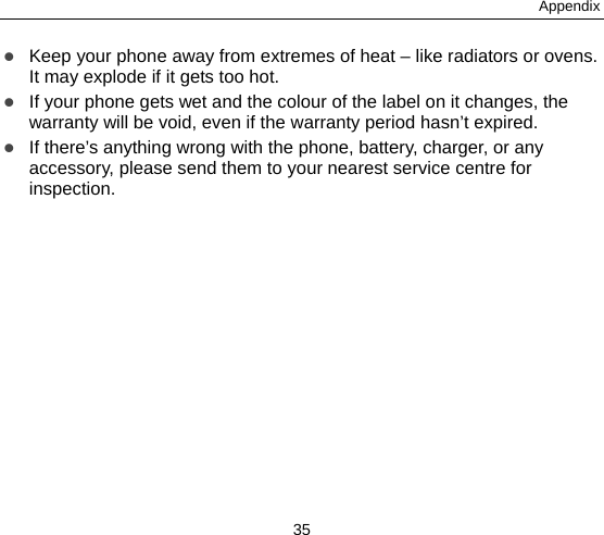 Appendix 35  Keep your phone away from extremes of heat – like radiators or ovens. It may explode if it gets too hot.  If your phone gets wet and the colour of the label on it changes, the warranty will be void, even if the warranty period hasn’t expired.  If there’s anything wrong with the phone, battery, charger, or any accessory, please send them to your nearest service centre for inspection. 