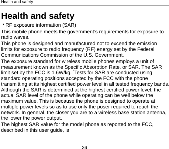 Health and safety 36 Health and safety 4RF exposure information (SAR) This mobile phone meets the government’s requirements for exposure to radio waves. This phone is designed and manufactured not to exceed the emission limits for exposure to radio frequency (RF) energy set by the Federal Communications Commission of the U.S. Government.     The exposure standard for wireless mobile phones employs a unit of measurement known as the Specific Absorption Rate, or SAR. The SAR limit set by the FCC is 1.6W/kg. *Tests for SAR are conducted using standard operating positions accepted by the FCC with the phone transmitting at its highest certified power level in all tested frequency bands. Although the SAR is determined at the highest certified power level, the actual SAR level of the phone while operating can be well below the maximum value. This is because the phone is designed to operate at multiple power levels so as to use only the poser required to reach the network. In general, the closer you are to a wireless base station antenna, the lower the power output. The highest SAR value for the model phone as reported to the FCC, described in this user guide, is   