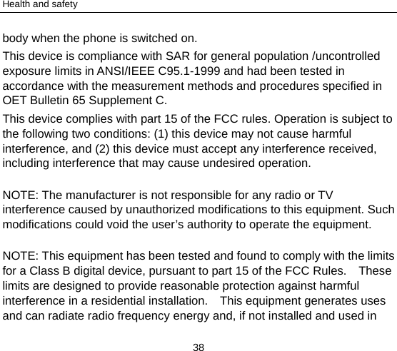 Health and safety 38 body when the phone is switched on. This device is compliance with SAR for general population /uncontrolled exposure limits in ANSI/IEEE C95.1-1999 and had been tested in accordance with the measurement methods and procedures specified in OET Bulletin 65 Supplement C. This device complies with part 15 of the FCC rules. Operation is subject to the following two conditions: (1) this device may not cause harmful interference, and (2) this device must accept any interference received, including interference that may cause undesired operation. NOTE: The manufacturer is not responsible for any radio or TV interference caused by unauthorized modifications to this equipment. Such modifications could void the user’s authority to operate the equipment. NOTE: This equipment has been tested and found to comply with the limits for a Class B digital device, pursuant to part 15 of the FCC Rules.    These limits are designed to provide reasonable protection against harmful interference in a residential installation.    This equipment generates uses and can radiate radio frequency energy and, if not installed and used in 