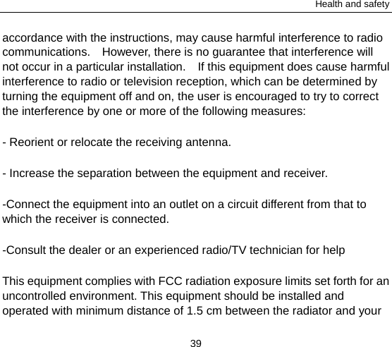 Health and safety 39 accordance with the instructions, may cause harmful interference to radio communications.    However, there is no guarantee that interference will not occur in a particular installation.    If this equipment does cause harmful interference to radio or television reception, which can be determined by turning the equipment off and on, the user is encouraged to try to correct the interference by one or more of the following measures: - Reorient or relocate the receiving antenna. - Increase the separation between the equipment and receiver. -Connect the equipment into an outlet on a circuit different from that to which the receiver is connected. -Consult the dealer or an experienced radio/TV technician for help This equipment complies with FCC radiation exposure limits set forth for an uncontrolled environment. This equipment should be installed and operated with minimum distance of 1.5 cm between the radiator and your 