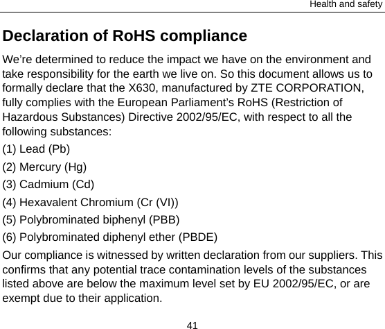 Health and safety 41 Declaration of RoHS compliance We’re determined to reduce the impact we have on the environment and take responsibility for the earth we live on. So this document allows us to formally declare that the X630, manufactured by ZTE CORPORATION, fully complies with the European Parliament’s RoHS (Restriction of Hazardous Substances) Directive 2002/95/EC, with respect to all the following substances: (1) Lead (Pb) (2) Mercury (Hg) (3) Cadmium (Cd) (4) Hexavalent Chromium (Cr (VI)) (5) Polybrominated biphenyl (PBB) (6) Polybrominated diphenyl ether (PBDE) Our compliance is witnessed by written declaration from our suppliers. This confirms that any potential trace contamination levels of the substances listed above are below the maximum level set by EU 2002/95/EC, or are exempt due to their application. 