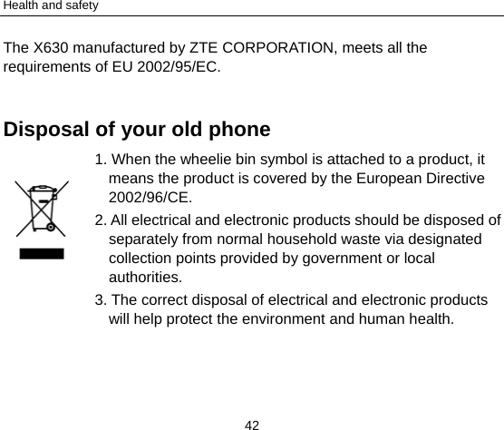 Health and safety 42 The X630 manufactured by ZTE CORPORATION, meets all the requirements of EU 2002/95/EC.  Disposal of your old phone 1. When the wheelie bin symbol is attached to a product, it means the product is covered by the European Directive 2002/96/CE. 2. All electrical and electronic products should be disposed of separately from normal household waste via designated collection points provided by government or local authorities. 3. The correct disposal of electrical and electronic products will help protect the environment and human health.  