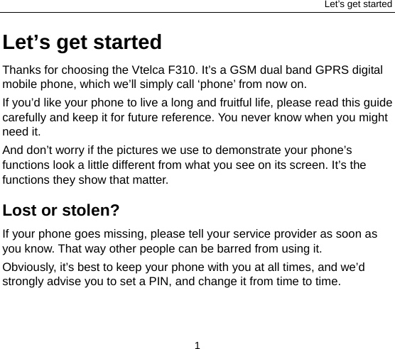 Let’s get started 1 Let’s get started Thanks for choosing the Vtelca F310. It’s a GSM dual band GPRS digital mobile phone, which we’ll simply call ‘phone’ from now on. If you’d like your phone to live a long and fruitful life, please read this guide carefully and keep it for future reference. You never know when you might need it.   And don’t worry if the pictures we use to demonstrate your phone’s functions look a little different from what you see on its screen. It’s the functions they show that matter. Lost or stolen? If your phone goes missing, please tell your service provider as soon as you know. That way other people can be barred from using it.   Obviously, it’s best to keep your phone with you at all times, and we’d strongly advise you to set a PIN, and change it from time to time. 