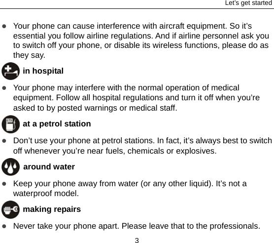 Let’s get started 3  Your phone can cause interference with aircraft equipment. So it’s essential you follow airline regulations. And if airline personnel ask you to switch off your phone, or disable its wireless functions, please do as they say.  in hospital  Your phone may interfere with the normal operation of medical equipment. Follow all hospital regulations and turn it off when you’re asked to by posted warnings or medical staff.    at a petrol station  Don’t use your phone at petrol stations. In fact, it’s always best to switch off whenever you’re near fuels, chemicals or explosives.  around water  Keep your phone away from water (or any other liquid). It’s not a waterproof model.      making repairs  Never take your phone apart. Please leave that to the professionals. 