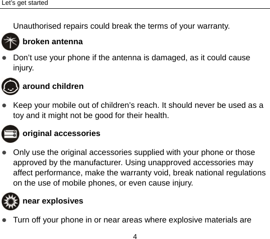 Let’s get started 4 Unauthorised repairs could break the terms of your warranty.  broken antenna  Don’t use your phone if the antenna is damaged, as it could cause injury.   around children  Keep your mobile out of children’s reach. It should never be used as a toy and it might not be good for their health.    original accessories  Only use the original accessories supplied with your phone or those approved by the manufacturer. Using unapproved accessories may affect performance, make the warranty void, break national regulations on the use of mobile phones, or even cause injury.  near explosives    Turn off your phone in or near areas where explosive materials are 