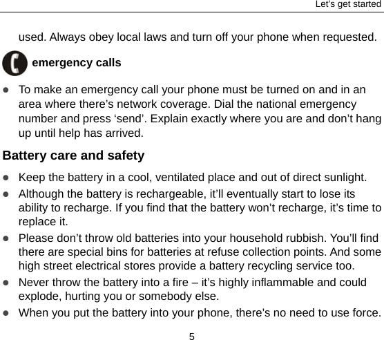 Let’s get started 5 used. Always obey local laws and turn off your phone when requested.  emergency calls  To make an emergency call your phone must be turned on and in an area where there’s network coverage. Dial the national emergency number and press ‘send’. Explain exactly where you are and don’t hang up until help has arrived. Battery care and safety  Keep the battery in a cool, ventilated place and out of direct sunlight.    Although the battery is rechargeable, it’ll eventually start to lose its ability to recharge. If you find that the battery won’t recharge, it’s time to replace it.  Please don’t throw old batteries into your household rubbish. You’ll find there are special bins for batteries at refuse collection points. And some high street electrical stores provide a battery recycling service too.    Never throw the battery into a fire – it’s highly inflammable and could explode, hurting you or somebody else.    When you put the battery into your phone, there’s no need to use force. 