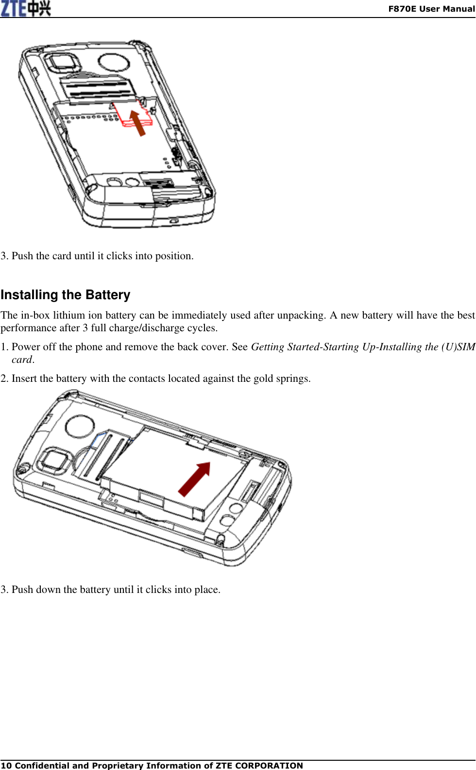    F870E User Manual 10 Confidential and Proprietary Information of ZTE CORPORATION   3. Push the card until it clicks into position.  Installing the Battery The in-box lithium ion battery can be immediately used after unpacking. A new battery will have the best performance after 3 full charge/discharge cycles. 1. Power off the phone and remove the back cover. See Getting Started-Starting Up-Installing the (U)SIM card. 2. Insert the battery with the contacts located against the gold springs.   3. Push down the battery until it clicks into place. 