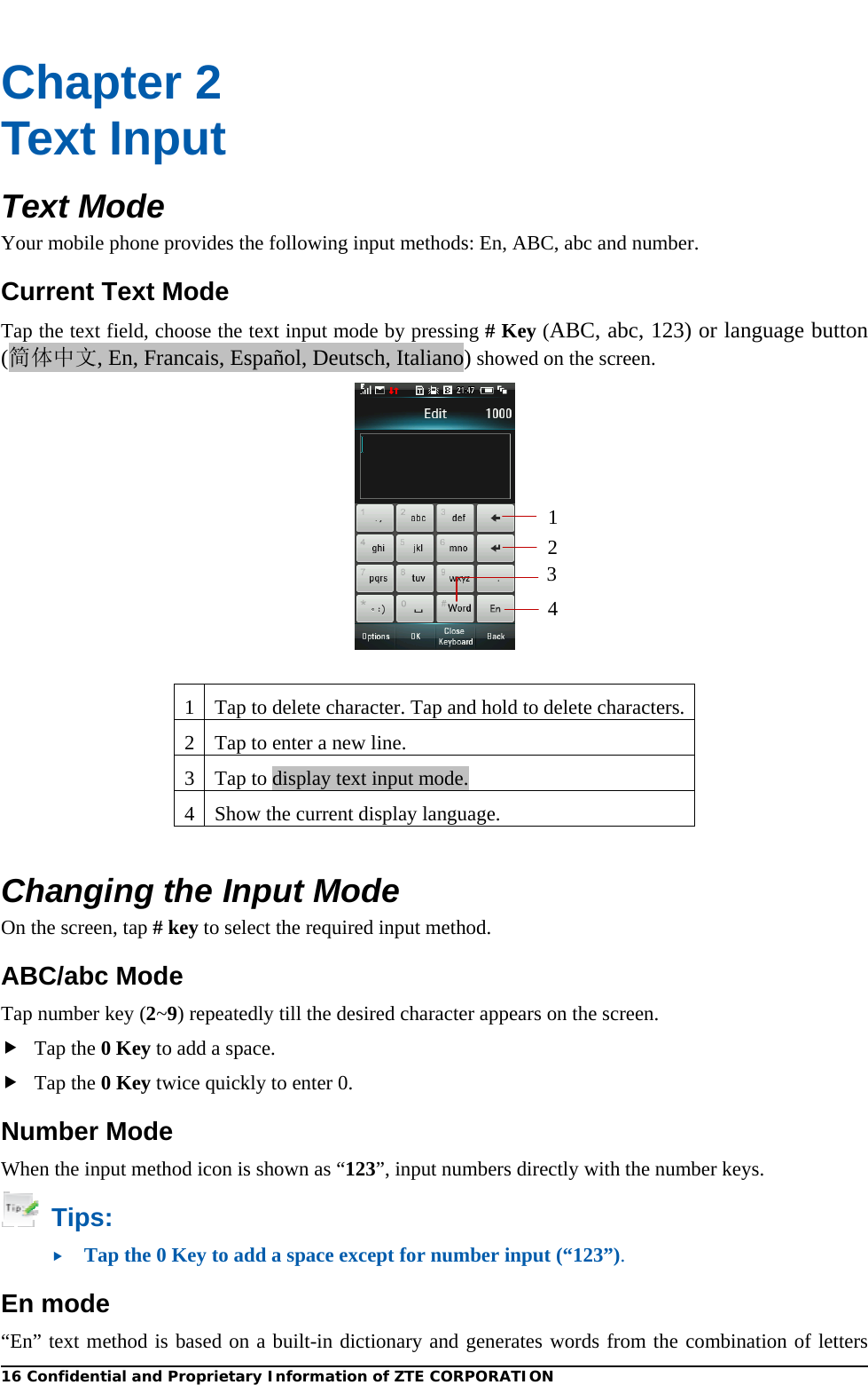  Chapter 2 Text Input Text Mode Your mobile phone provides the following input methods: En, ABC, abc and number. Current Text Mode Tap the text field, choose the text input mode by pressing # Key (ABC, abc, 123) or language button (简体中文, En, Francais, Español, Deutsch, Italiano) showed on the screen.     1234 1 Tap to delete character. Tap and hold to delete characters. 2 Tap to enter a new line.   3Tap to display text input mode. 4 Show the current display language.  Changing the Input Mode On the screen, tap # key to select the required input method. ABC/abc Mode Tap number key (2~9) repeatedly till the desired character appears on the screen.    Tap the 0 Key to add a space.  Tap the 0 Key twice quickly to enter 0. Number Mode When the input method icon is shown as “123”, input numbers directly with the number keys.  Tips:  Tap the 0 Key to add a space except for number input (“123”). En mode “En” text method is based on a built-in dictionary and generates words from the combination of letters 16 Confidential and Proprietary Information of ZTE CORPORATION