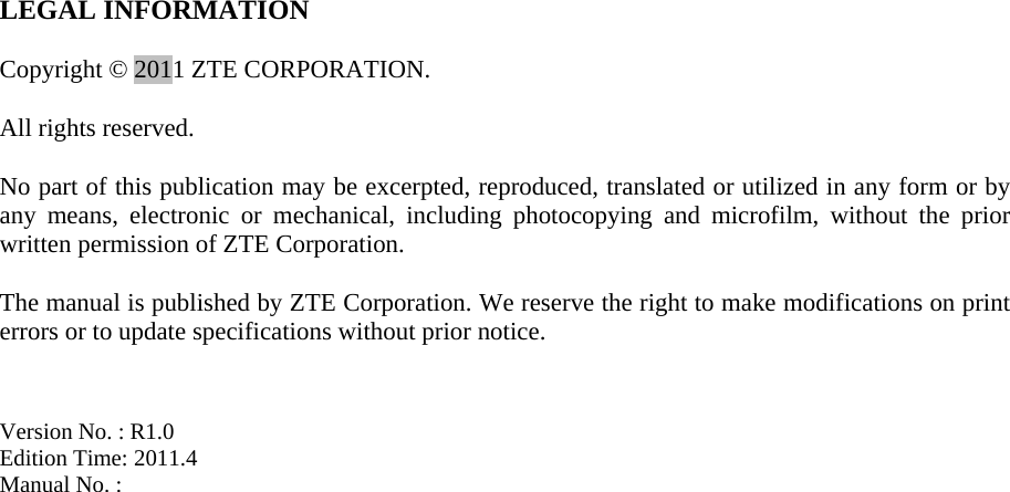   LEGAL INFORMATION  Copyright © 2011 ZTE CORPORATION.  All rights reserved.  No part of this publication may be excerpted, reproduced, translated or utilized in any form or by any means, electronic or mechanical, including photocopying and microfilm, without the prior written permission of ZTE Corporation.  The manual is published by ZTE Corporation. We reserve the right to make modifications on print errors or to update specifications without prior notice.   Version No. : R1.0 Edition Time: 2011.4 Manual No. :       