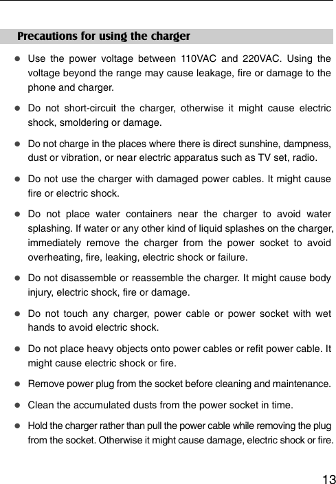   13Precautions for using the charger  Use the power voltage between 110VAC and 220VAC. Using the voltage beyond the range may cause leakage, fire or damage to the phone and charger.  Do not short-circuit the charger, otherwise it might cause electric shock, smoldering or damage.  Do not charge in the places where there is direct sunshine, dampness, dust or vibration, or near electric apparatus such as TV set, radio.  Do not use the charger with damaged power cables. It might cause fire or electric shock.  Do not place water containers near the charger to avoid water splashing. If water or any other kind of liquid splashes on the charger, immediately remove the charger from the power socket to avoid overheating, fire, leaking, electric shock or failure.  Do not disassemble or reassemble the charger. It might cause body injury, electric shock, fire or damage.  Do not touch any charger, power cable or power socket with wet hands to avoid electric shock.  Do not place heavy objects onto power cables or refit power cable. It might cause electric shock or fire.  Remove power plug from the socket before cleaning and maintenance.  Clean the accumulated dusts from the power socket in time.  Hold the charger rather than pull the power cable while removing the plug from the socket. Otherwise it might cause damage, electric shock or fire. 
