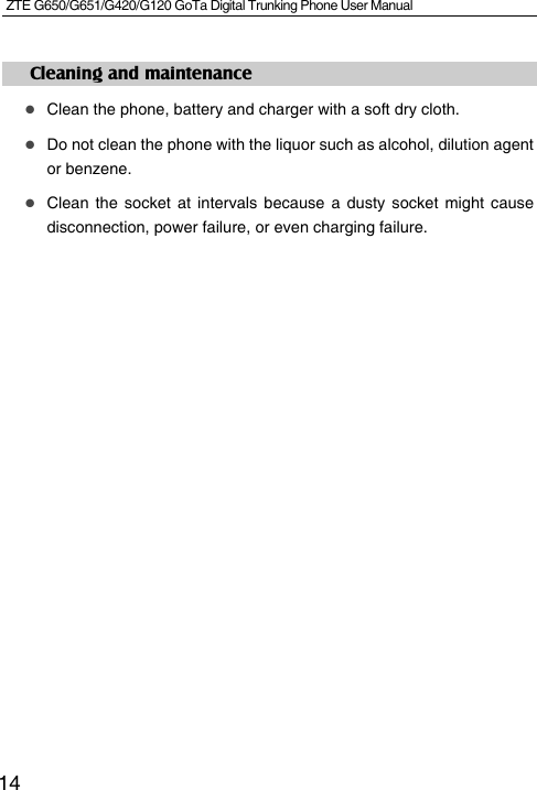 ZTE G650/G651/G420/G120 GoTa Digital Trunking Phone User Manual    14Cleaning and maintenance  Clean the phone, battery and charger with a soft dry cloth.  Do not clean the phone with the liquor such as alcohol, dilution agent or benzene.  Clean the socket at intervals because a dusty socket might cause disconnection, power failure, or even charging failure.               