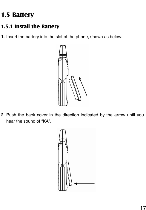   171.5 Battery 1.5.1 Install the Battery 1. Insert the battery into the slot of the phone, shown as below:        2. Push the back cover in the direction indicated by the arrow until you hear the sound of “KA”.         
