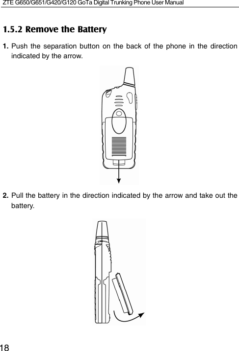 ZTE G650/G651/G420/G120 GoTa Digital Trunking Phone User Manual    181.5.2 Remove the Battery 1. Push the separation button on the back of the phone in the direction indicated by the arrow.         2. Pull the battery in the direction indicated by the arrow and take out the battery.         
