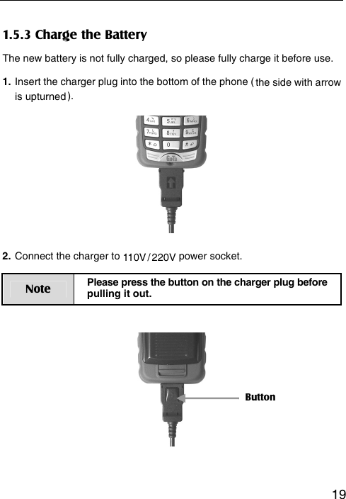   191.5.3 Charge the Battery The new battery is not fully charged, so please fully charge it before use.   1. Insert the charger plug into the bottom of the phone ( the side with arrow is upturned ).       2. Connect the charger to 110V / 220V power socket. Note  Please press the button on the charger plug before pulling it out.        Button