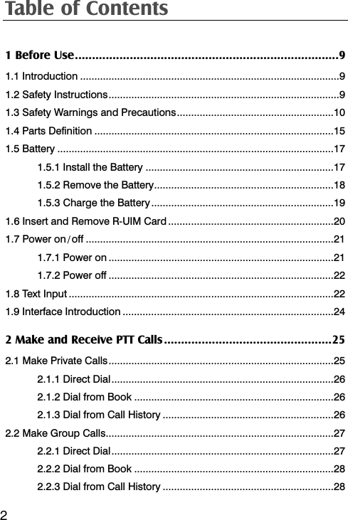 Table of Contents  21 Before Use.............................................................................9 1.1 Introduction ...........................................................................................9 1.2 Safety Instructions.................................................................................9 1.3 Safety Warnings and Precautions.......................................................10 1.4 Parts Definition ....................................................................................15 1.5 Battery .................................................................................................17 1.5.1 Install the Battery ..................................................................17 1.5.2 Remove the Battery...............................................................18 1.5.3 Charge the Battery................................................................19 1.6 Insert and Remove R-UIM Card ..........................................................20 1.7 Power on / off .......................................................................................21 1.7.1 Power on ...............................................................................21 1.7.2 Power off ...............................................................................22 1.8 Text Input .............................................................................................22 1.9 Interface Introduction ..........................................................................24 2 Make and Receive PTT Calls.................................................25 2.1 Make Private Calls...............................................................................25 2.1.1 Direct Dial..............................................................................26 2.1.2 Dial from Book ......................................................................26 2.1.3 Dial from Call History ............................................................26 2.2 Make Group Calls................................................................................27 2.2.1 Direct Dial..............................................................................27 2.2.2 Dial from Book ......................................................................28 2.2.3 Dial from Call History ............................................................28 