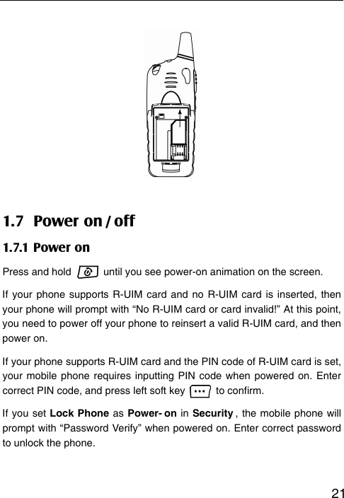   21       1.7 Power on / off 1.7.1 Power on Press and hold    until you see power-on animation on the screen. If your phone supports R-UIM card and no R-UIM card is inserted, then your phone will prompt with “No R-UIM card or card invalid!” At this point, you need to power off your phone to reinsert a valid R-UIM card, and then power on. If your phone supports R-UIM card and the PIN code of R-UIM card is set, your mobile phone requires inputting PIN code when powered on. Enter correct PIN code, and press left soft key   to confirm. If you set Lock Phone as Power- on in Security , the mobile phone will prompt with “Password Verify” when powered on. Enter correct password to unlock the phone.  