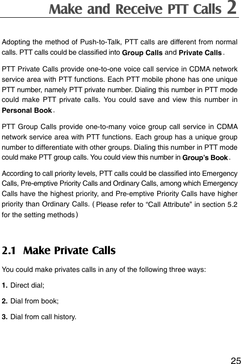 Make and Receive PTT Calls 2  25Adopting the method of Push-to-Talk, PTT calls are different from normal calls. PTT calls could be classified into Group Calls and Private Calls . PTT Private Calls provide one-to-one voice call service in CDMA network service area with PTT functions. Each PTT mobile phone has one unique PTT number, namely PTT private number. Dialing this number in PTT mode could make PTT private calls. You could save and view this number in Personal Book . PTT Group Calls provide one-to-many voice group call service in CDMA network service area with PTT functions. Each group has a unique group number to differentiate with other groups. Dialing this number in PTT mode could make PTT group calls. You could view this number in Group’s Book . According to call priority levels, PTT calls could be classified into Emergency Calls, Pre-emptive Priority Calls and Ordinary Calls, among which Emergency Calls have the highest priority, and Pre-emptive Priority Calls have higher priority than Ordinary Calls. ( Please refer to “Call Attribute” in section 5.2 for the setting methods ) 2.1 Make Private Calls You could make privates calls in any of the following three ways: 1. Direct dial; 2. Dial from book; 3. Dial from call history.  