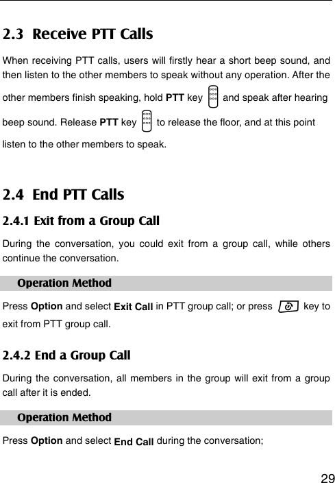   292.3  Receive PTT Calls When receiving PTT calls, users will firstly hear a short beep sound, and then listen to the other members to speak without any operation. After the other members finish speaking, hold PTT key    and speak after hearing beep sound. Release PTT key    to release the floor, and at this point listen to the other members to speak. 2.4  End PTT Calls 2.4.1 Exit from a Group Call During the conversation, you could exit from a group call, while others continue the conversation.   Operation Method Press Option and select Exit Call in PTT group call; or press   key to  exit from PTT group call.   2.4.2 End a Group Call During the conversation, all members in the group will exit from a group call after it is ended. Operation Method Press Option and select End Call during the conversation;  