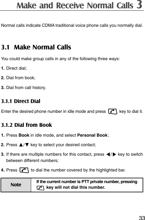 Make and Receive Normal Calls 3  33Normal calls indicate CDMA traditional voice phone calls you normally dial. 3.1 Make Normal Calls You could make group calls in any of the following three ways: 1. Direct dial; 2. Dial from book; 3. Dial from call history.   3.1.1 Direct Dial Enter the desired phone number in idle mode and press    key to dial it. 3.1.2 Dial from Book 1. Press Book in idle mode, and select Personal Book ; 2. Press ▲/▼ key to select your desired contact; 3. If there are multiple numbers for this contact, press / key to switch between different numbers; 4. Press    to dial the number covered by the highlighted bar. Note  If the current number is PTT private number, pressing   key will not dial this number.   