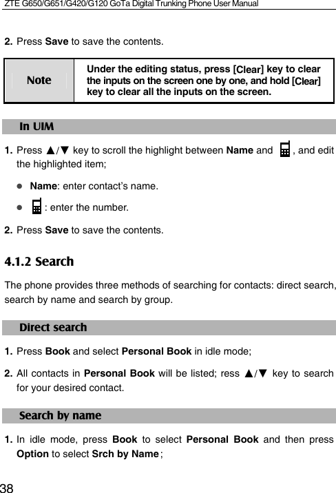 ZTE G650/G651/G420/G120 GoTa Digital Trunking Phone User Manual  382. Press Save to save the contents. Note Under the editing status, press [Clear] key to clear the inputs on the screen one by one, and hold [Clear] key to clear all the inputs on the screen. In UIM 1. Press ▲/▼ key to scroll the highlight between Name and  , and edit the highlighted item;  Name: enter contact’s name.  : enter the number. 2. Press Save to save the contents. 4.1.2 Search The phone provides three methods of searching for contacts: direct search, search by name and search by group. Direct search 1. Press Book and select Personal Book in idle mode; 2. All contacts in Personal Book will be listed; ress ▲/▼ key to search for your desired contact. Search by name 1. In idle mode, press Book to select Personal Book and then press Option to select Srch by Name ;
