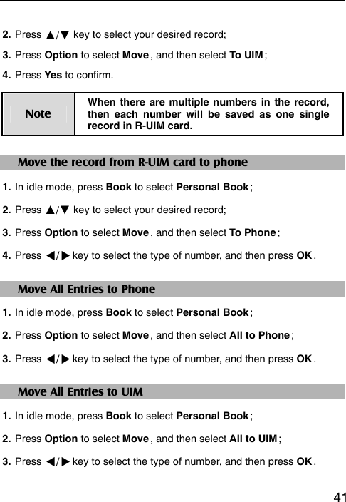   412. Press ▲/▼ key to select your desired record;   3. Press Option to select Move , and then select To UIM ; 4. Press Yes to confirm. Note When there are multiple numbers in the record, then each number will be saved as one single record in R-UIM card. Move the record from R-UIM card to phone 1. In idle mode, press Book to select Personal Book ; 2. Press ▲/▼ key to select your desired record; 3. Press Option to select Move , and then select To Phone ; 4. Press / key to select the type of number, and then press OK .  Move All Entries to Phone 1. In idle mode, press Book to select Personal Book ; 2. Press Option to select Move , and then select All to Phone ; 3. Press / key to select the type of number, and then press OK . Move All Entries to UIM 1. In idle mode, press Book to select Personal Book ; 2. Press Option to select Move , and then select All to UIM ; 3. Press / key to select the type of number, and then press OK .