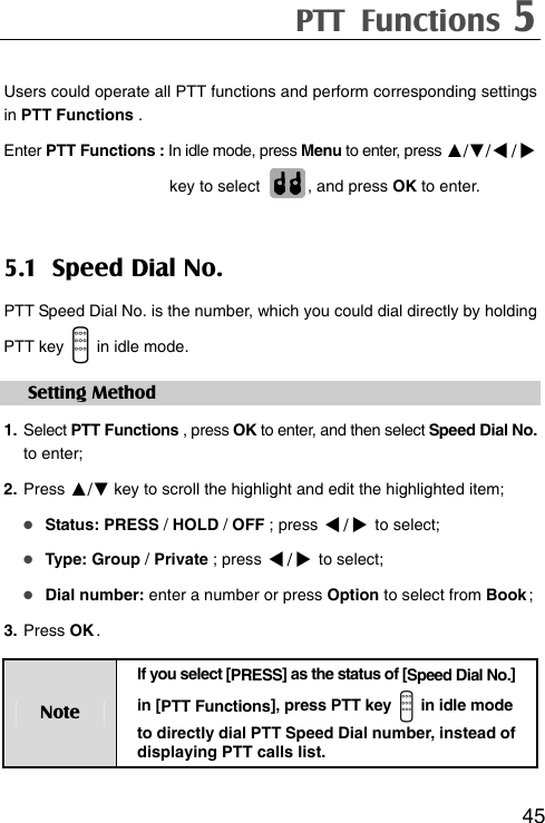PTT Functions 5  45Users could operate all PTT functions and perform corresponding settings in PTT Functions . Enter PTT Functions : In idle mode, press Menu to enter, press ▲/▼// key to select  , and press OK to enter.   5.1 Speed Dial No. PTT Speed Dial No. is the number, which you could dial directly by holding   PTT key    in idle mode.   Setting Method 1. Select PTT Functions , press OK to enter, and then select Speed Dial No. to enter;   2. Press ▲/▼ key to scroll the highlight and edit the highlighted item;  Status: PRESS / HOLD / OFF ; press / to select;    Type: Group / Private ; press / to select;  Dial number: enter a number or press Option to select from Book ; 3. Press OK . Note If you select [ PRESS ] as the status of [Speed Dial No.] in [PTT Functions], press PTT key    in idle mode to directly dial PTT Speed Dial number, instead of displaying PTT calls list. 