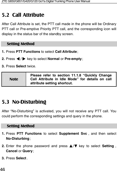 ZTE G650/G651/G420/G120 GoTa Digital Trunking Phone User Manual  465.2 Call Attribute After Call Attribute is set, the PTT call made in the phone will be Ordinary PTT call or Pre-emptive Priority PTT call, and the corresponding icon will display in the status bar of the standby screen. Setting Method 1. Press PTT Functions to select Call Attribute ; 2. Press / key to select Normal or Pre-empty ; 3. Press Select twice. Note Please refer to section 11.1.8 “Quickly Change Call Attribute in Idle Mode” for details on call attribute setting shortcut. 5.3 No-Disturbing After “No-Disturbing” is activated, you will not receive any PTT call. You could perform the corresponding settings and query in the phone.   Setting Method 1. Press  PTT Functions to select Supplement Svc , and then select No-Disturbing ; 2. Enter the phone password and press ▲/▼ key to select Setting  , Cancel or Query ; 3. Press Select .