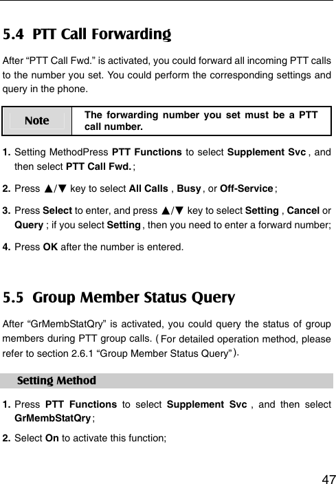   475.4  PTT Call Forwarding After “PTT Call Fwd.” is activated, you could forward all incoming PTT calls to the number you set. You could perform the corresponding settings and query in the phone. Note  The forwarding number you set must be a PTT call number. 1. Setting MethodPress PTT Functions to select Supplement Svc ,  and then select PTT Call Fwd. ; 2. Press ▲/▼ key to select All Calls , Busy ,  or  Off-Service ; 3. Press Select to enter, and press ▲/▼ key to select Setting , Cancel or Query ; if you select Setting , then you need to enter a forward number; 4. Press OK after the number is entered. 5.5  Group Member Status Query After “GrMembStatQry” is activated, you could query the status of group members during PTT group calls. ( For detailed operation method, please refer to section 2.6.1 “Group Member Status Query” ). Setting Method 1. Press  PTT Functions to select Supplement Svc , and then select GrMembStatQry ; 2. Select On to activate this function;
