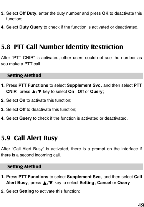   493. Select Off Duty, enter the duty number and press OK to deactivate this function; 4. Select Duty Query to check if the function is activated or deactivated. 5.8  PTT Call Number Identity Restriction After “PTT CNIR” is activated, other users could not see the number as you make a PTT call. Setting Method 1. Press PTT Functions to select Supplement Svc , and then select PTT CNIR ;  press  ▲/▼ key to select On , Off or Query ; 2. Select On to activate this function; 3. Select Off to deactivate this function; 4. Select Query to check if the function is activated or deactivated. 5.9  Call Alert Busy After “Call Alert Busy” is activated, there is a prompt on the interface if there is a second incoming call. Setting Method 1. Press PTT Functions to select Supplement Svc , and then select Call Alert Busy ;  press  ▲/▼ key to select Setting ,  Cancel or Query ; 2. Select Setting to activate this function;