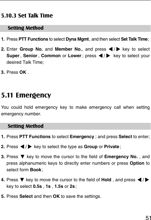   515.10.3 Set Talk Time Setting Method 1.  Press PTT Functions to select Dyna Mgmt , and then select Set Talk Time ; 2. Enter  Group No. and Member No., and press / key to select Super ,  Senior ,  Common or Lower ;  press  / key to select your desired Talk Time; 3. Press OK . 5.11 Emergency You could hold emergency key to make emergency call when setting emergency number.   Setting Method 1. Press PTT Functions to select Emergency ; and press Select to enter; 2. Press / key to select the type as Group or Private ;   3. Press ▼ key to move the cursor to the field of Emergency No. , and press alphanumeric keys to directly enter numbers or press Option to select form Book ;   4. Press ▼ key to move the cursor to the field of Hold , and press / key to select 0.5s , 1s , 1.5s or 2s ; 5. Press Select and then OK to save the settings.  