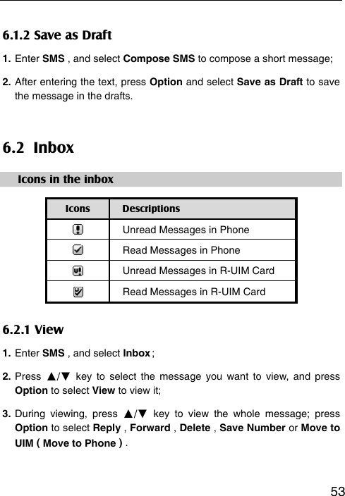   536.1.2 Save as Draft 1. Enter SMS , and select Compose SMS to compose a short message; 2. After entering the text, press Option and select Save as Draft to save the message in the drafts.   6.2 Inbox Icons in the inbox Icons  Descriptions  Unread Messages in Phone    Read Messages in Phone    Unread Messages in R-UIM Card  Read Messages in R-UIM Card 6.2.1 View 1. Enter SMS , and select Inbox ; 2. Press  ▲/▼ key to select the message you want to view, and press Option to select View to view it; 3. During viewing, press ▲/▼ key to view the whole message; press Option to select Reply , Forward , Delete , Save Number or Move to UIM ( Move to Phone ) .  