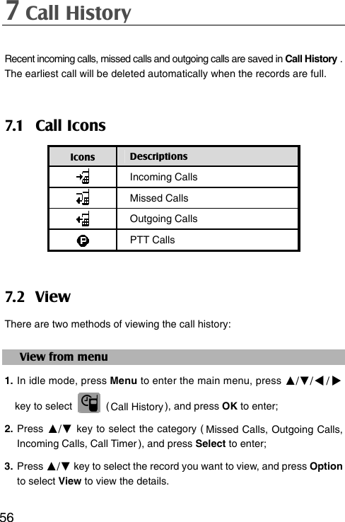 7 Call History  56Recent incoming calls, missed calls and outgoing calls are saved in Call History . The earliest call will be deleted automatically when the records are full. 7.1 Call Icons Icons  Descriptions  Incoming Calls  Missed Calls  Outgoing Calls  PTT Calls 7.2 V iew There are two methods of viewing the call history: View from menu 1. In idle mode, press Menu to enter the main menu, press ▲/▼// key to select   ( Call History ), and press OK to enter; 2. Press ▲/▼ key to select the category ( Missed Calls, Outgoing Calls, Incoming Calls, Call Timer ), and press Select to enter; 3. Press ▲/▼ key to select the record you want to view, and press Option to select View to view the details. 