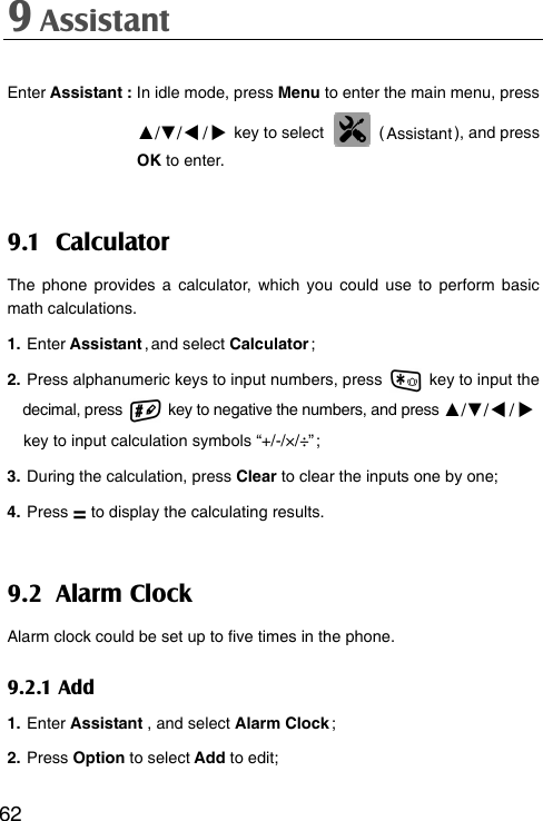 9 Assistant  62Enter Assistant : In idle mode, press Menu to enter the main menu, press   ▲/▼// key to select   ( Assistant ), and press   OK to enter. 9.1 Calculator The phone provides a calculator, which you could use to perform basic math calculations. 1. Enter Assistant , and select Calculator ; 2. Press alphanumeric keys to input numbers, press    key to input the decimal, press    key to negative the numbers, and press ▲/▼// key to input calculation symbols “+/-/×/÷” ; 3. During the calculation, press Clear to clear the inputs one by one; 4. Press = to display the calculating results. 9.2 Alarm Clock Alarm clock could be set up to five times in the phone. 9.2.1 Add 1. Enter Assistant , and select Alarm Clock ; 2. Press Option to select Add to edit;