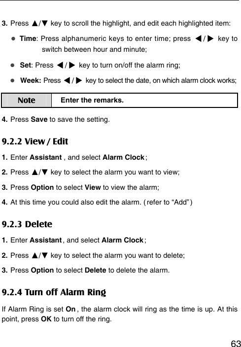   633. Press ▲/▼ key to scroll the highlight, and edit each highlighted item:  Time: Press alphanumeric keys to enter time; press / key to   switch between hour and minute;    Set: Press / key to turn on/off the alarm ring;    Week: Press / key to select the date, on which alarm clock works; Note  Enter the remarks. 4. Press Save to save the setting. 9.2.2 View / Edit 1. Enter Assistant , and select Alarm Clock ; 2. Press ▲/▼ key to select the alarm you want to view; 3. Press Option to select View to view the alarm; 4. At this time you could also edit the alarm. ( refer to “Add” ) 9.2.3 Delete 1. Enter Assistant ,  and  select  Alarm Clock ; 2. Press ▲/▼ key to select the alarm you want to delete; 3. Press Option to select Delete to delete the alarm. 9.2.4 Turn off Alarm Ring If Alarm Ring is set On , the alarm clock will ring as the time is up. At this point, press OK to turn off the ring.