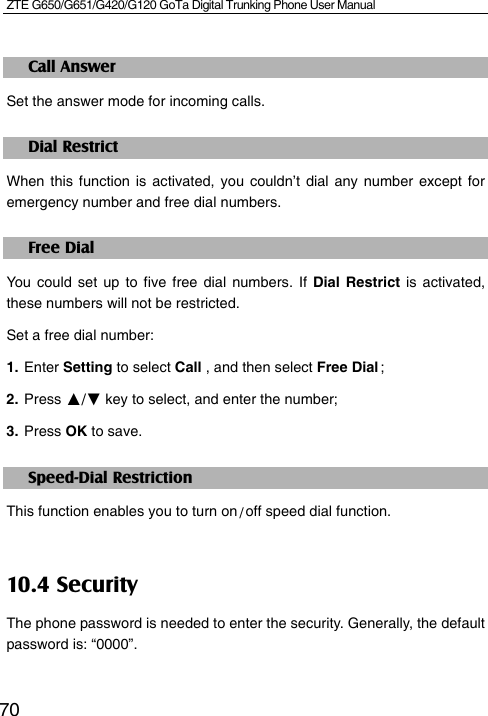 ZTE G650/G651/G420/G120 GoTa Digital Trunking Phone User Manual    70Call Answer Set the answer mode for incoming calls. Dial Restrict When this function is activated, you couldn’t dial any number except for emergency number and free dial numbers. Free Dial You could set up to five free dial numbers. If Dial Restrict is activated, these numbers will not be restricted.   Set a free dial number: 1. Enter Setting to select Call , and then select Free Dial ; 2. Press ▲/▼ key to select, and enter the number;     3. Press OK to save.   Speed-Dial Restriction This function enables you to turn on / off speed dial function. 10.4 Security The phone password is needed to enter the security. Generally, the default password is: “0000”.  